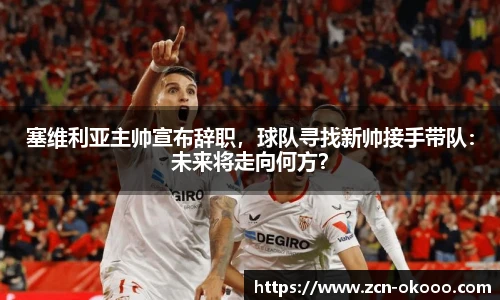 塞维利亚主帅宣布辞职,球队寻找新帅接手带队:未来将走向何方?